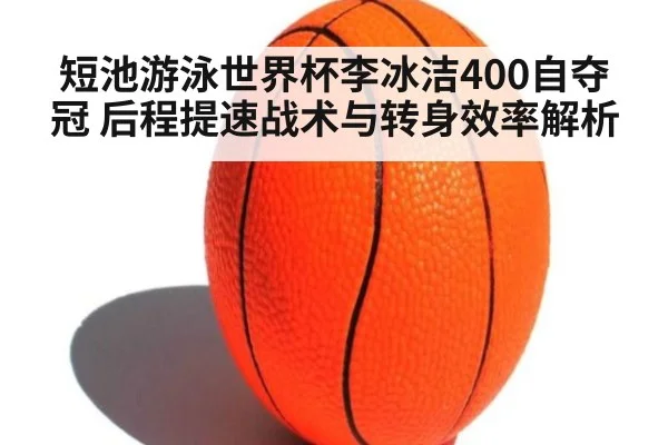 短池游泳世界杯李冰洁400自夺冠 后程提速战术与转身效率解析